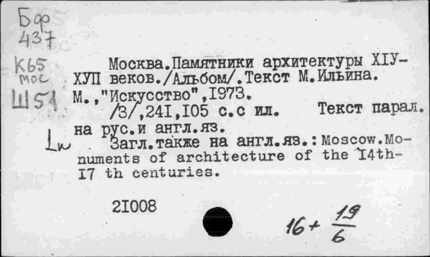 ﻿Москва.Памятники архитектуры ХІУ-vwo ХУЛ веков./Альбом/.Текст М.Ильина.
і І М. /’Искусство" ,1973.
/З/,241,105 с.с ил. Текст парал і на рус.и англ.яз.
Загл.также на англ.яз. : Moscow.Monument в of architecture of the T4th-
17 th centuries.
21008